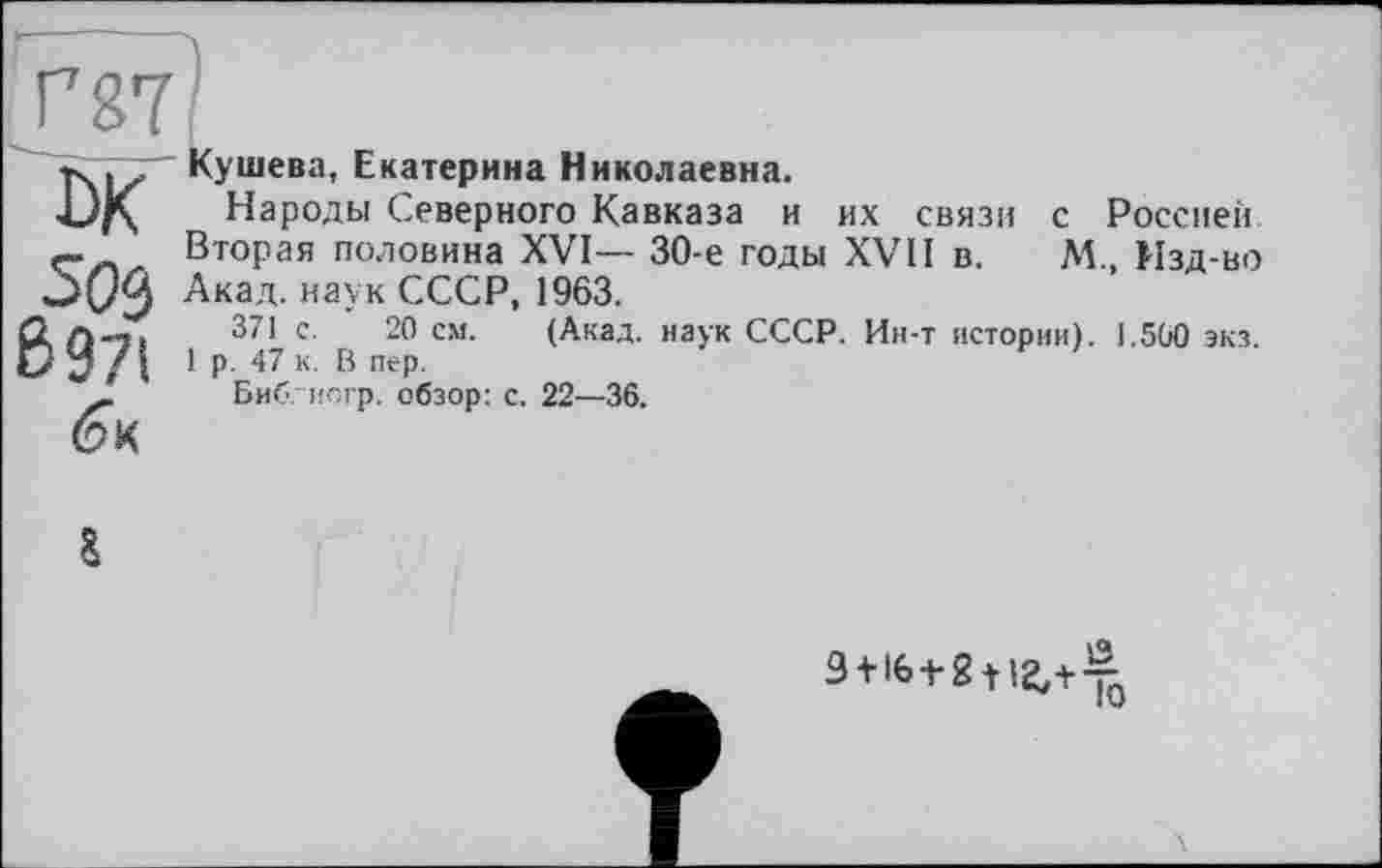 ﻿Г g?'
Кушева, Екатерина Николаевна.
Народы Северного Кавказа и их связи с Россией. Вторая половина XVI— 30-е годы XVII в. М., Изд-во Акад, наук СССР, 1963.
371 с. 20 см. (Акад, наук СССР. Ин-т истории). 1.500 экз. 1 р. 47 к. В пер.
Биб. исгр. обзор: с. 22—36.
9+16+2112,+^